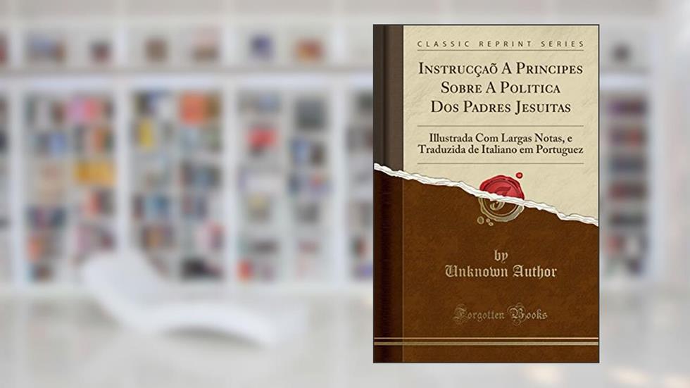 Instrucçaõ A Principes Sobre A Politica Dos Padres Jesuitas: Illustrada Com Largas Notas, e Traduzida de Italiano em Portuguez (Classic Reprint), do autor Unknown Author