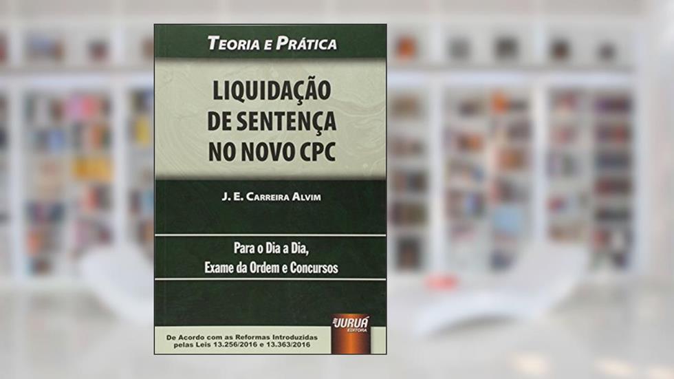 Liquidação de Sentença no Novo CPC - Teoria e Prática - Para o Dia a Dia, Exame da Ordem e Concursos - De Acordo com as Reformas Introduzidas pelas Leis 13.256/2016 e 13.363/2016, do autor J. E. Carreira Alvim