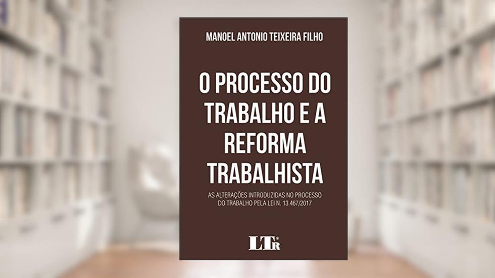 O Processo do Trabalho e a Reforma Trabalhista. As Alterações Introduzidas no Processo do Trabalho Pela Lei N. 13.467/2017, do autor Manoel Antonio Teixeira Filho