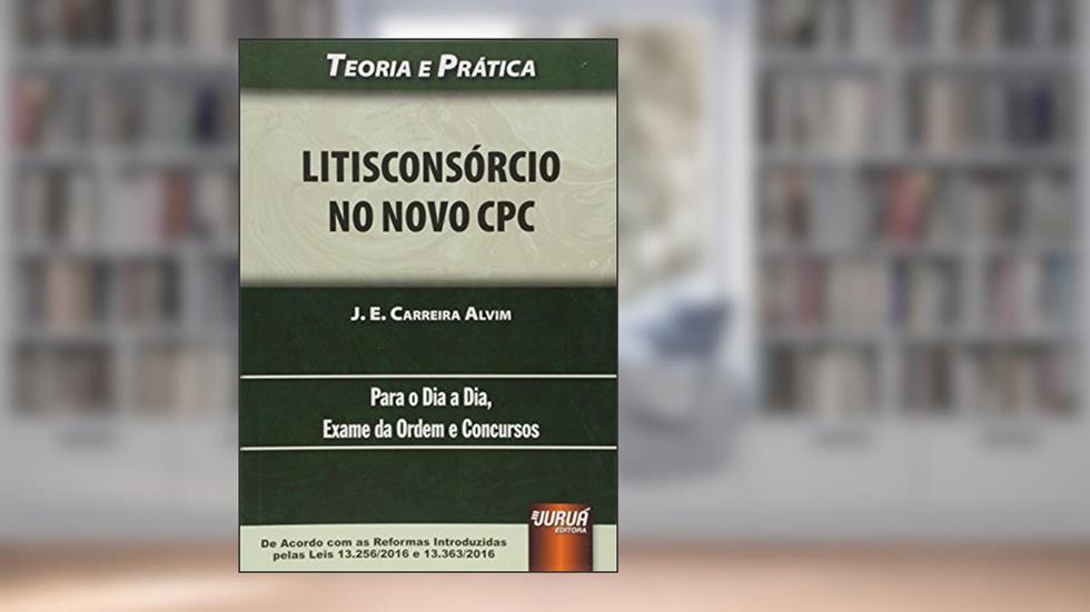 Litisconsórcio no Novo CPC - Teoria e Prática - Para o Dia a Dia, Exame da Ordem e Concursos - De Acordo com as Reformas Introduzidas pelas Leis 13.256/2016 e 13.363/2016, do autor J. E. Carreira Alvim