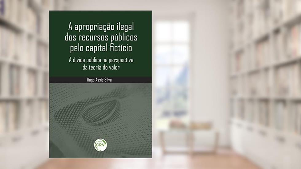 A apropriação ilegal dos recursos públicos pelo capital fictício: a dívida pública na perspectiva da teoria do valor, do autor Tiago Assis Silva