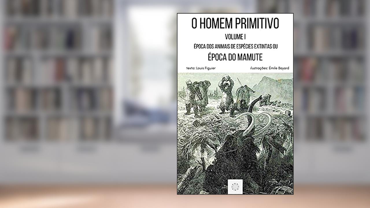 O HOMEM PRIMITIVO: VOLUME I - ÉPOCA DOS ANIMAIS DE ESPÉCIES EXTINTAS OU ÉPOCA DO GRANDE URSO E DO MAMUTE, do autor Louis Figuier
