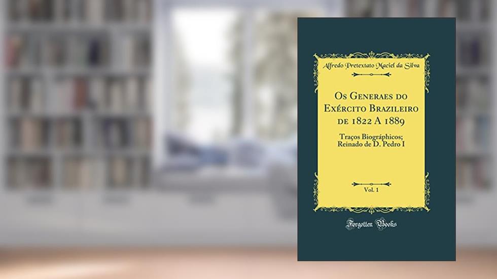 Os Generaes do Exército Brazileiro de 1822 A 1889, Vol. 1: Traços Biográphicos; Reinado de D. Pedro I (Classic Reprint), do autor Alfredo Pretextato Maciel da Silva
