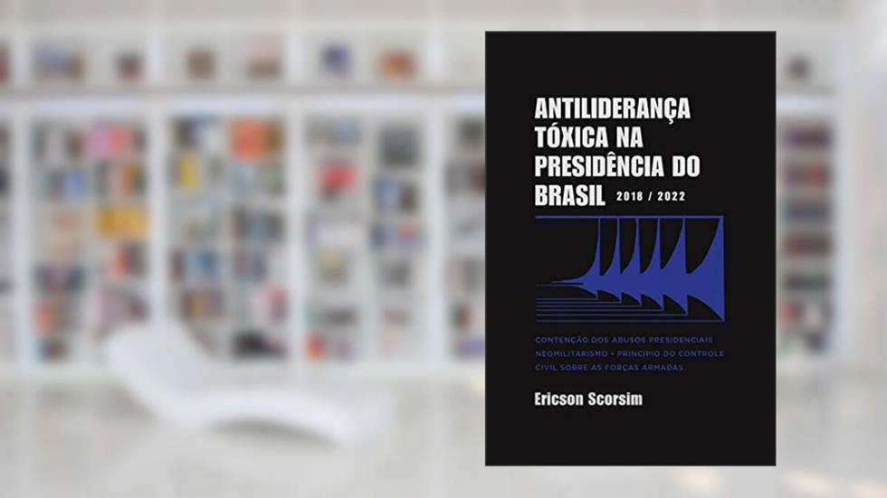 Antiliderança Tóxica na Presidência do Brasil 2018/2022: Contenção dos abusos presidenciais - Neomilitarismo - Princípio do controle civil sobre as Forças Armadas, do autor Ericson Scorsim