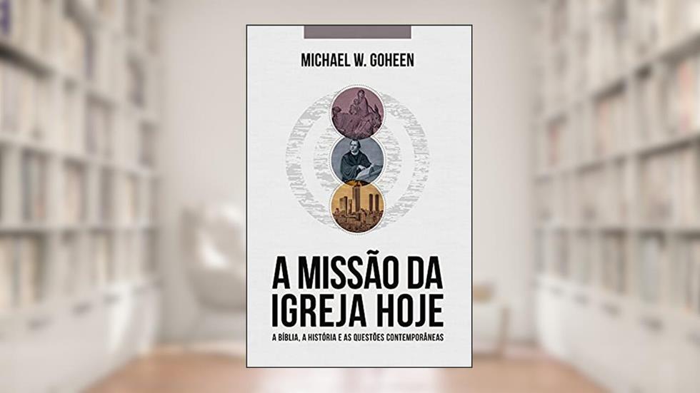 A Missão da Igreja Hoje: A Bíblia, a história e as questões contemporâneas, do autor Michael W. Goheen