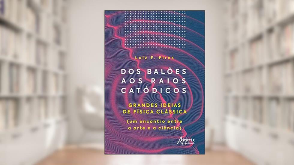 Dos balões aos raios catódicos: grandes ideias de física clássica (um encontro entre a arte e a ciência), do autor Luiz F. Pires