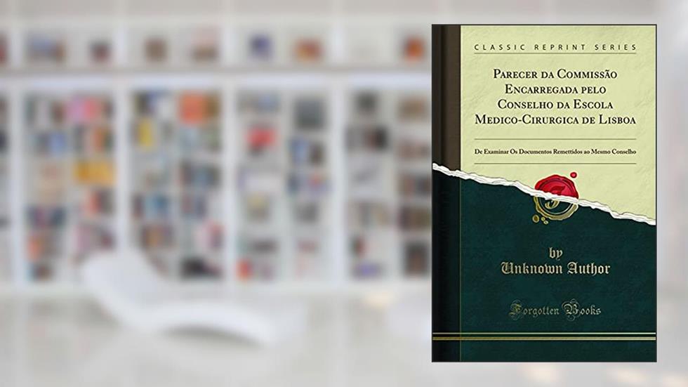 Parecer da Commissão Encarregada pelo Conselho da Escola Medico-Cirurgica de Lisboa: De Examinar Os Documentos Remettidos ao Mesmo Conselho (Classic Reprint), do autor Unknown Author