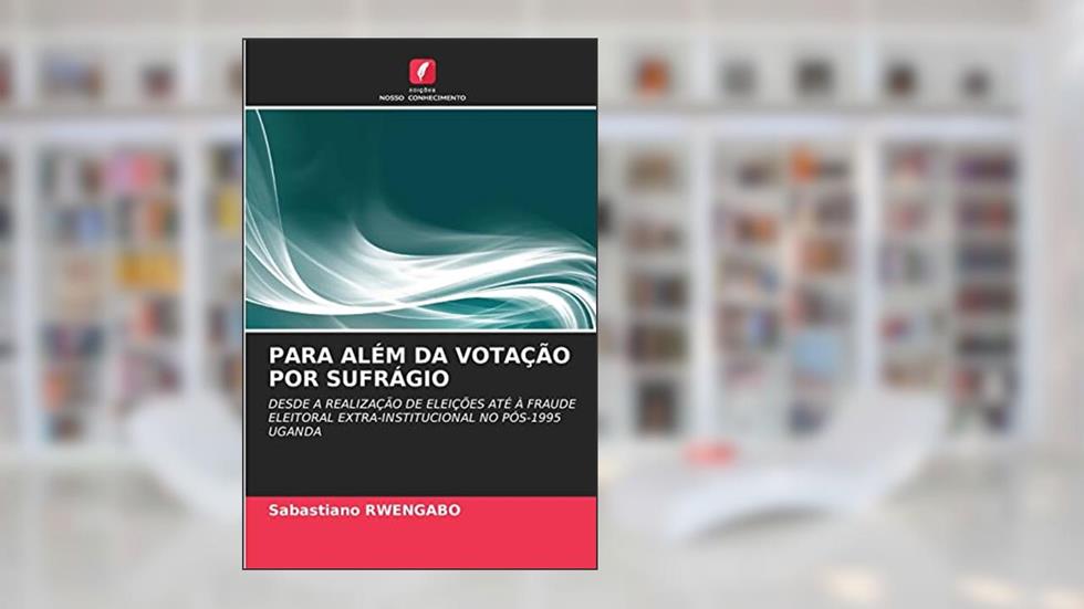 PARA ALÉM DA VOTAÇÃO POR SUFRÁGIO: DESDE A REALIZAÇÃO DE ELEIÇÕES ATÉ À FRAUDE ELEITORAL EXTRA-INSTITUCIONAL NO PÓS-1995 UGANDA, do autor Sabastiano RWENGABO