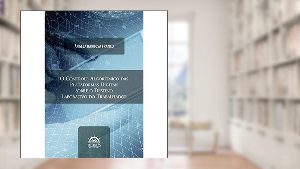 O Controle Algorítmico das Plataformas Digitais Sobre o Destino Laborativo do Trabalhador, do autor Ângela Barbosa Franco