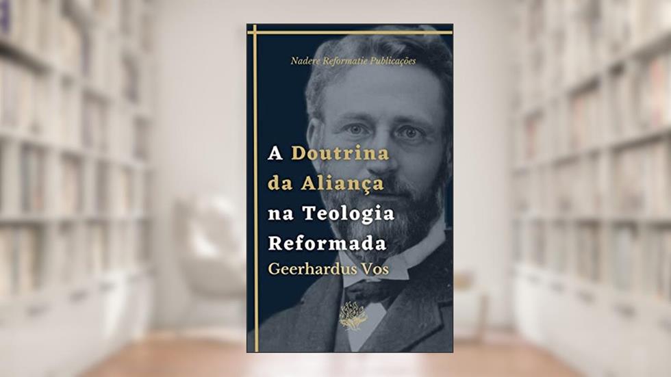A Doutrina da Aliança na Teologia Reformada: Uma Breve Teologia Histórica, do autor Geerhardus Vos