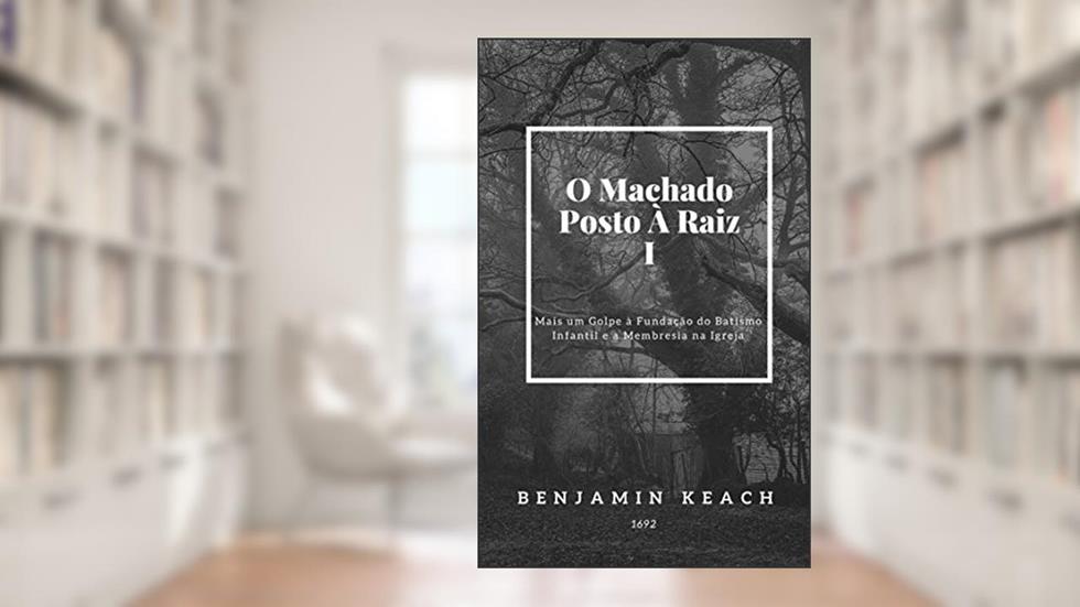 O Machado Posto à Raiz: Mais um GOLPE à Fundação do Batismo Infantil, e a Membresia na Igreja. Sermão 1., do autor Benjamin Keach