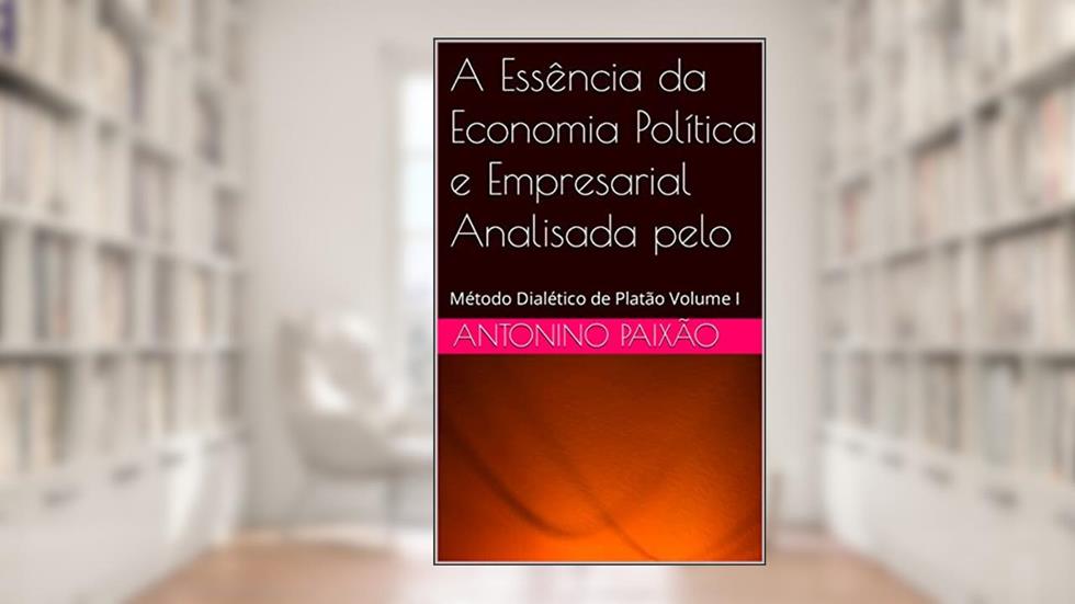 A Essência da Economia Política e Empresarial Analisada pelo : Método Dialético de Platão Volume I, do autor Antonino Paixão