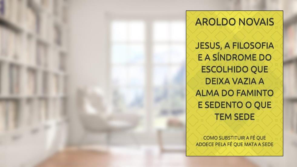 JESUS, A FILOSOFIA E A SÍNDROME DO ESCOLHIDO QUE DEIXA VAZIA A ALMA DO FAMINTO E SEDENTO O QUE TEM SEDE: COMO SUBSTITUIR A FÉ QUE ADOECE PELA FÉ QUE MATA A SEDE, do autor AROLDO NOVAIS