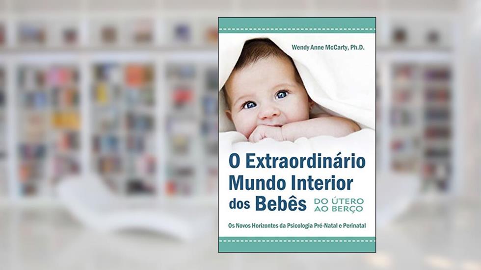 O Extraordinário Mundo Interior dos Bebês: do útero ao Berço - Os Novos Horizontes da Psicologia Pré-natal e Perinatal, do autor Wendy Anne McCarty