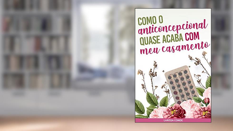 COMO O ANTICONCEPCIONAL QUASE ACABA COM MEU CASAMENTO, do autor Larissa Conde