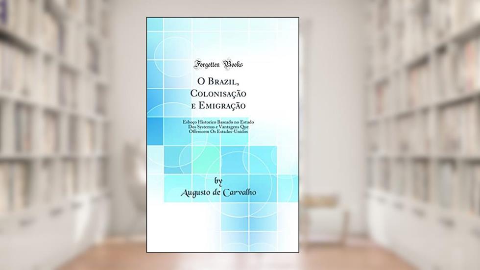 O Brazil, Colonisação e Emigração: Esboço Historico Baseado no Estudo Dos Systemas e Vantagens Que Offerecem Os Estados-Unidos (Classic Reprint), do autor Augusto de Carvalho