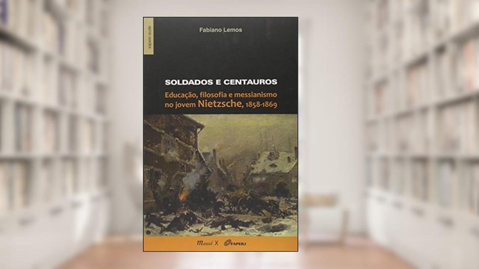 Soldados e Centauros: Educação, Filosofia e Messianismo no Jovem Nietzsche, 1858-1869, do autor Fabiano Lemos