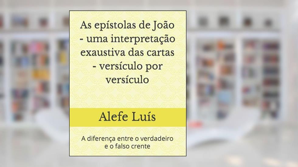 As epístolas de João - uma interpretação exaustiva das cartas - versículo por versículo: A diferença entre o verdadeiro e o falso crente, do autor Alefe Luís Pinto