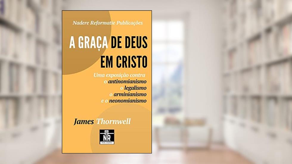 A Graça de Deus em Cristo: uma exposição contra o antinomianismo, o legalismo, o arminianismo e o neonomianismo, do autor James H. Thornwell