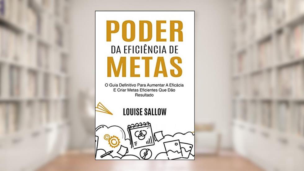 Poder Da Eficiência De Metas: O Guia Definitivo Para Aumentar A Eficácia E Criar Metas Eficientes Que Dão Resultado, do autor Louise Sallow