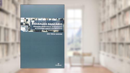 Capa de Trabalho Bancário. Inovações Tecnológicas, Intensificação de Controle e Gestão por Resultados, do autor Ana Tercia Sanches