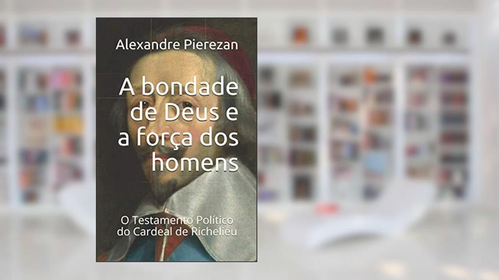 A bondade de Deus e a força dos homens: O Testamento Político do Cardeal de Richelieu, do autor Alexandre Pierezan