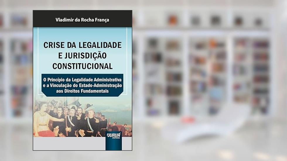Crise da Legalidade e Jurisdição Constitucional - O Princípio da Legalidade Administrativa e a Vinculação do Estado-Administração aos Direitos Fundamentais, do autor Vladimir da Rocha França