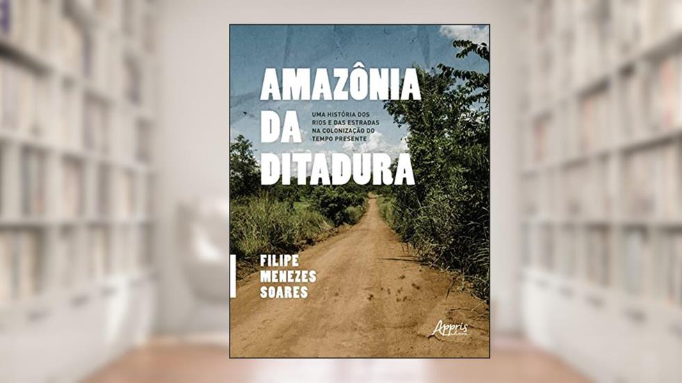 Amazônia da Ditadura: Uma História dos Rios e das Estradas na Colonização do Tempo Presente, do autor Filipe Menezes Soares