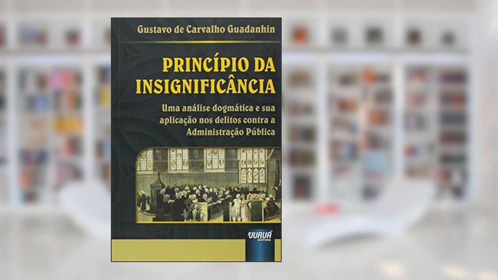 Princípio da Insignificância - Uma Análise Dogmática e sua Aplicação nos Delitos contra a Administração Pública, do autor Gustavo de Carvalho Guadanhin