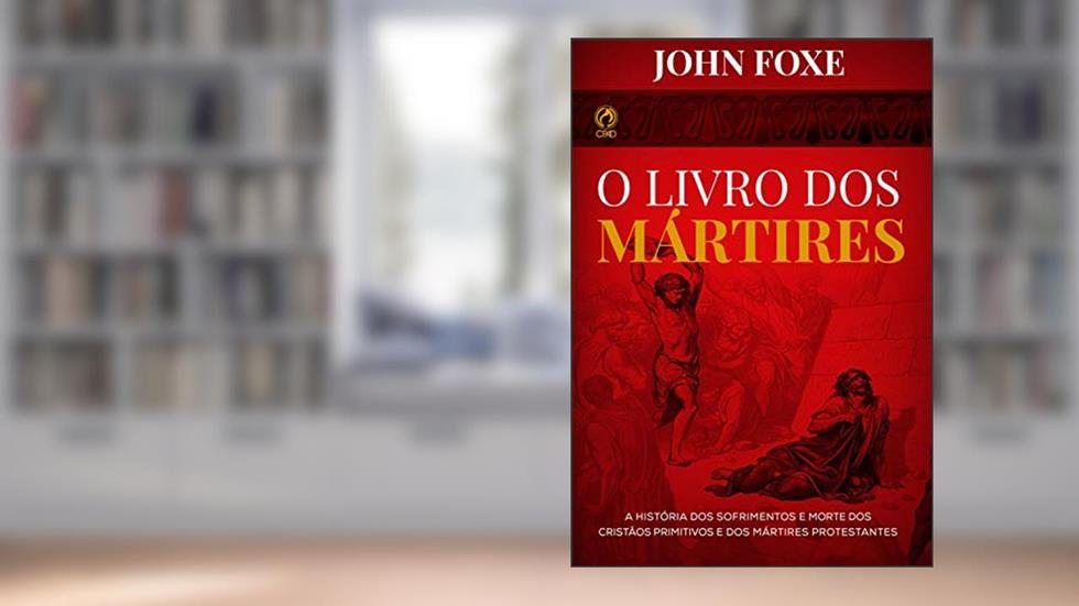 O Livro dos Mártires: A História dos Sofrimentos e Mortes dos Cristãos Primitivos e dos Mártires Protestantes, do autor John Fox