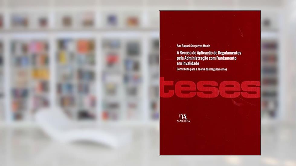A Recusa de Aplicação de Regulamentos Pela Administração com Fundamento em Invalidade, do autor Ana Raquel Gonçalves Moniz