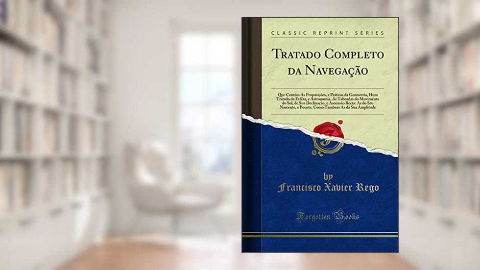 Tratado Completo da Navegação: Que Contém As Proposições, e Práticas da Geometria, Hum Tratado da Esféra, e Astronomia, As Taboadas do Movimento do ... Nascente, e Poente, Como Tambem As da Sua Amp, do autor Francisco Xavier Rego