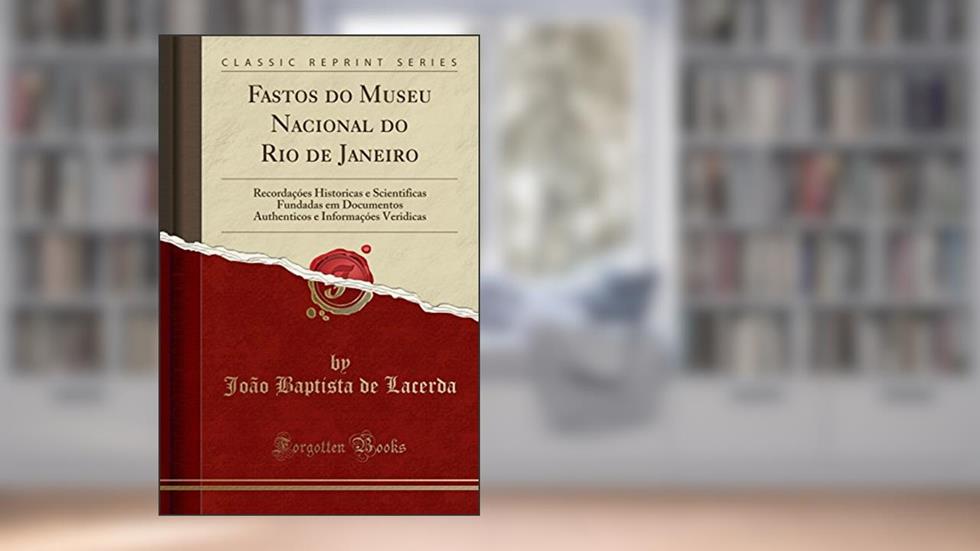 Fastos do Museu Nacional do Rio de Janeiro: Recordaçóes Historicas e Scientificas Fundadas em Documentos Authenticos e Informaçóes Veridicas (Classic Reprint), do autor João Baptista de Lacerda