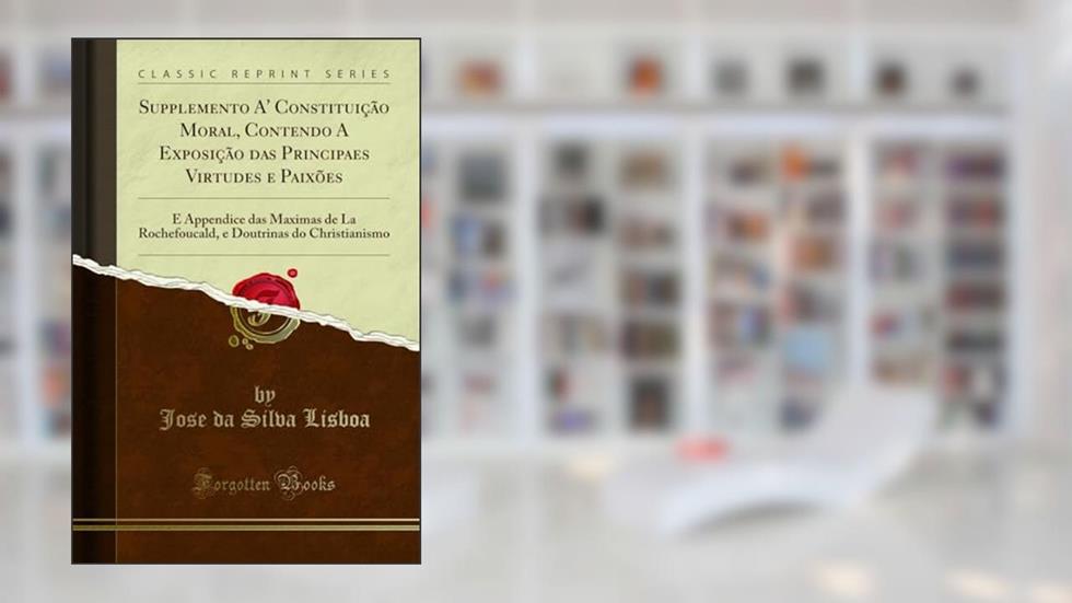 Supplemento A' Constituição Moral, Contendo A Exposição das Principaes Virtudes e Paixões: E Appendice das Maximas de La Rochefoucald, e Doutrinas do Christianismo (Classic Reprint), do autor Jose da Silva Lisboa