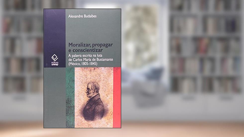 Moralizar, propagar e conscientizar: A palavra escrita na luta de Carlos María de Bustamante (México - 1805-1845), do autor Alexandre Budaibes