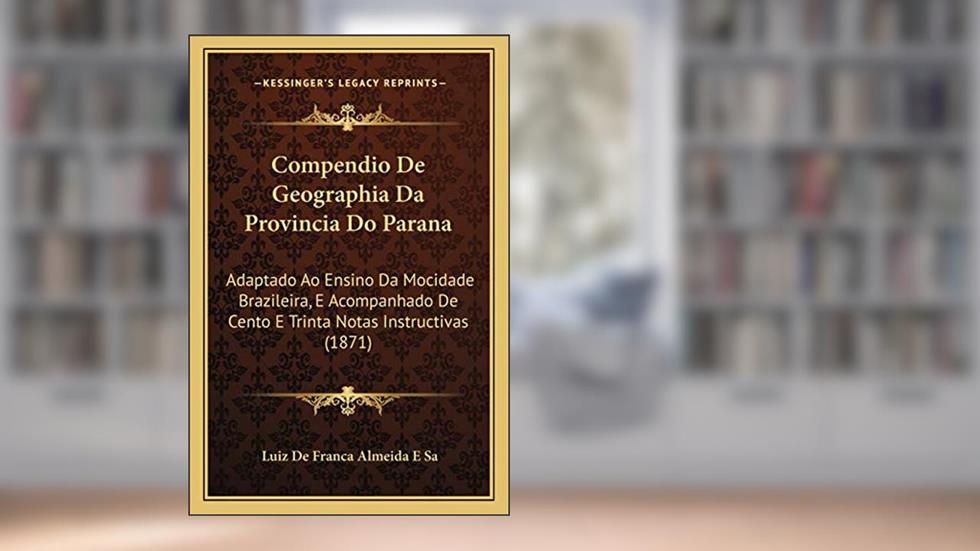 Compendio De Geographia Da Provincia Do Parana: Adaptado Ao Ensino Da Mocidade Brazileira, E Acompanhado De Cento E Trinta Notas Instructivas (1871), do autor Luiz De Franca Almeida E Sa