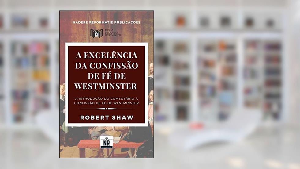 A Excelência da Confissão de Fé de Westminster: A Introdução ao Comentário à Confissão de Fé de Westminster (Sobre os Padrões de Westminster), do autor Robert Shaw