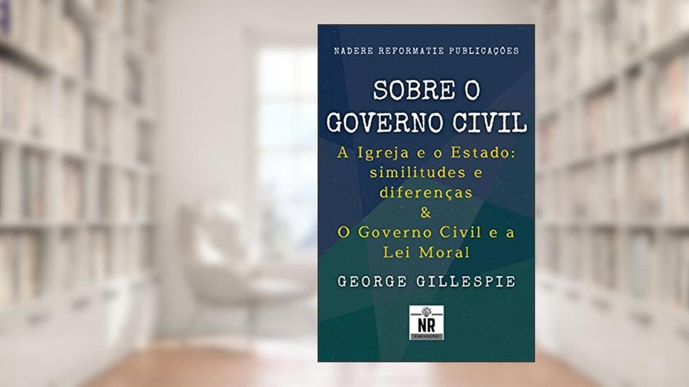 Sobre o Governo Civil: A Igreja e o Estado: similitudes e diferenças & O Governo Civil e a Lei Moral, do autor George Gillespie