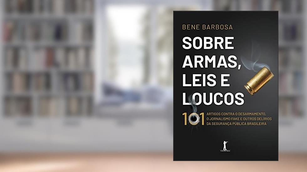 Sobre Armas, Leis E Loucos: 101 Artigos Contra O Desarmamento, O Jornalismo Fake E Outros Delírios Da Segurança Pública Brasileira, do autor Bene Barbosa