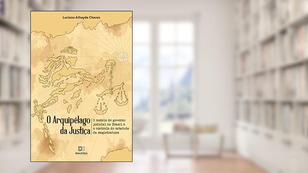 O arquipélago da Justiça: o modelo do governo judicial no Brasil e o controle do estatuto da magistratura, do autor Luciano Athayde Chaves