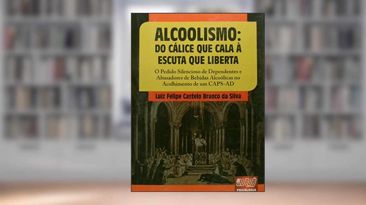 Alcoolismo - Do Cálice que Cala à Escuta que Liberta - O Pedido Silencioso de Dependentes e Abusadores de Bebidas Alcoólicas no Acolhimento de um CAPS-AD, do autor Luiz Felipe Castelo Branco da Silva