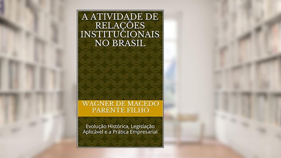 A Atividade de Relações Institucionais no Brasil: Evolução Histórica, Legislação Aplicável e a Prática Empresarial, do autor Wagner de macedo parente filho