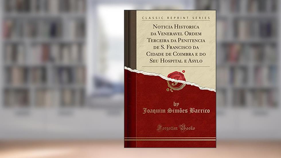 Noticia Historica da Veneravel Ordem Terceira da Penitencia de S. Francisco da Cidade de Coimbra e do Seu Hospital e Asylo (Classic Reprint), do autor Joaquim Simões Barrico
