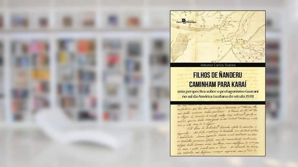 Filhos de Ñanderu Caminham Para Karaí: uma Perspectiva Sobre o Protagonismo Guarani no sul da América Lusitana do Século XVIII, do autor Antonio Carlos Soares