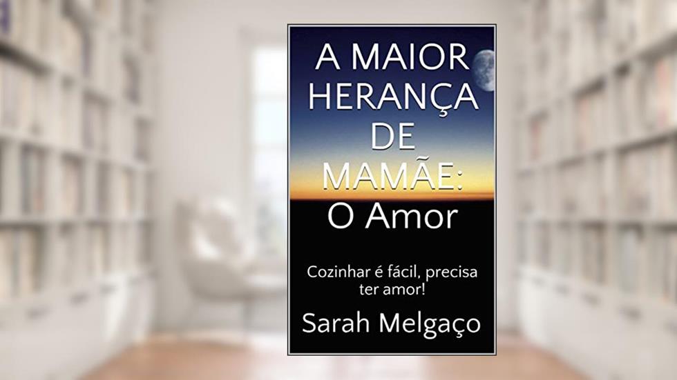 A MAIOR HERANÇA DE MAMÃE: O Amor: Cozinhar é fácil, precisa ter amor!, do autor Sarah Melgaço