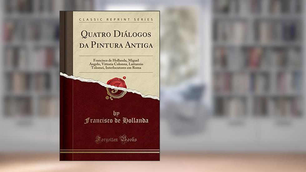 Quatro Diálogos da Pintura Antiga: Francisco de Hollanda, Miguel Angelo, Vittoria Colonna, Lattanzio Tolomei, Interlocutores em Roma (Classic Reprint), do autor Francisco de Hollanda