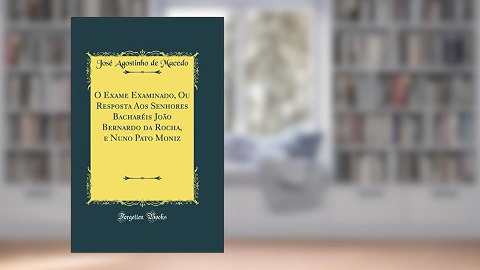 O Exame Examinado, Ou Resposta Aos Senhores Bacharéis João Bernardo da Rocha, e Nuno Pato Moniz (Classic Reprint), do autor José Agostinho de Macedo