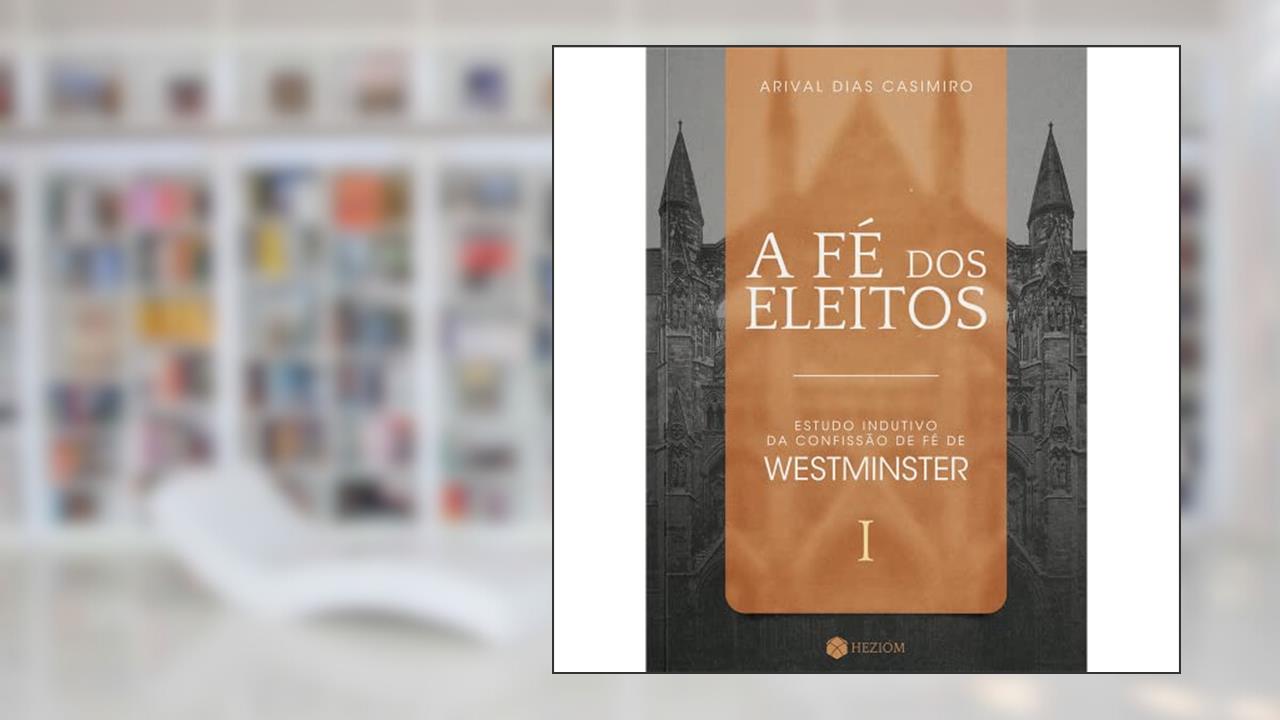 A Fé dos Eleitos 1: Estudo Indutivo da Confissão de Fé de Westminster, do autor Arival Dias Casimiro