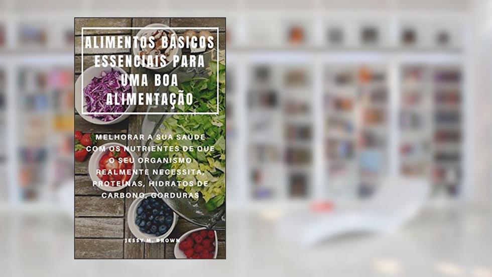 ALIMENTOS BÁSICOS ESSENCIAIS PARA UMA BOA ALIMENTAÇÃO : MELHORAR A SUA SAÚDE COM OS NUTRIENTES DE QUE O SEU ORGANISMO REALMENTE NECESSITA, PROTEÍNAS, HIDRATOS DE CARBONO, GORDURAS, do autor Jessy M. Brown
