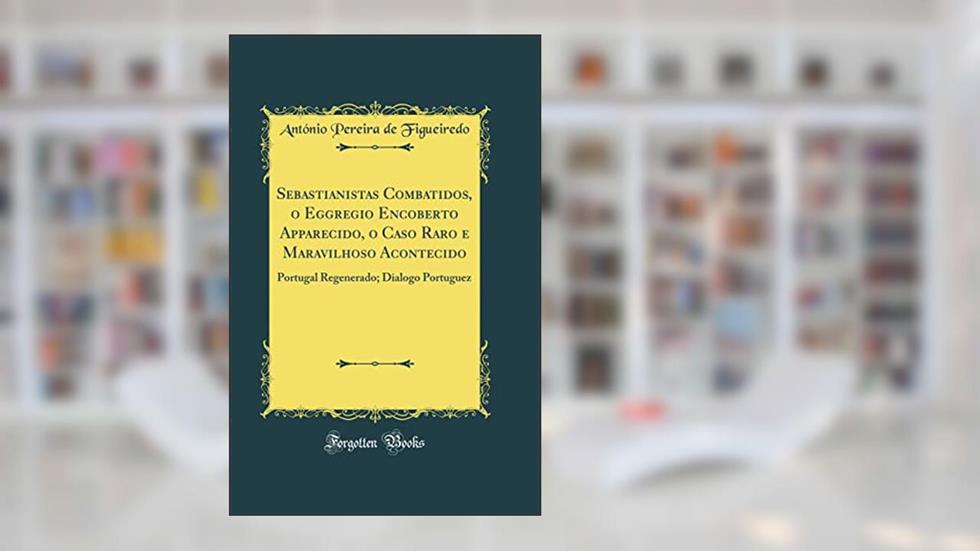 Sebastianistas Combatidos, o Eggregio Encoberto Apparecido, o Caso Raro e Maravilhoso Acontecido: Portugal Regenerado; Dialogo Portuguez (Classic Reprint), do autor António Pereira de Figueiredo